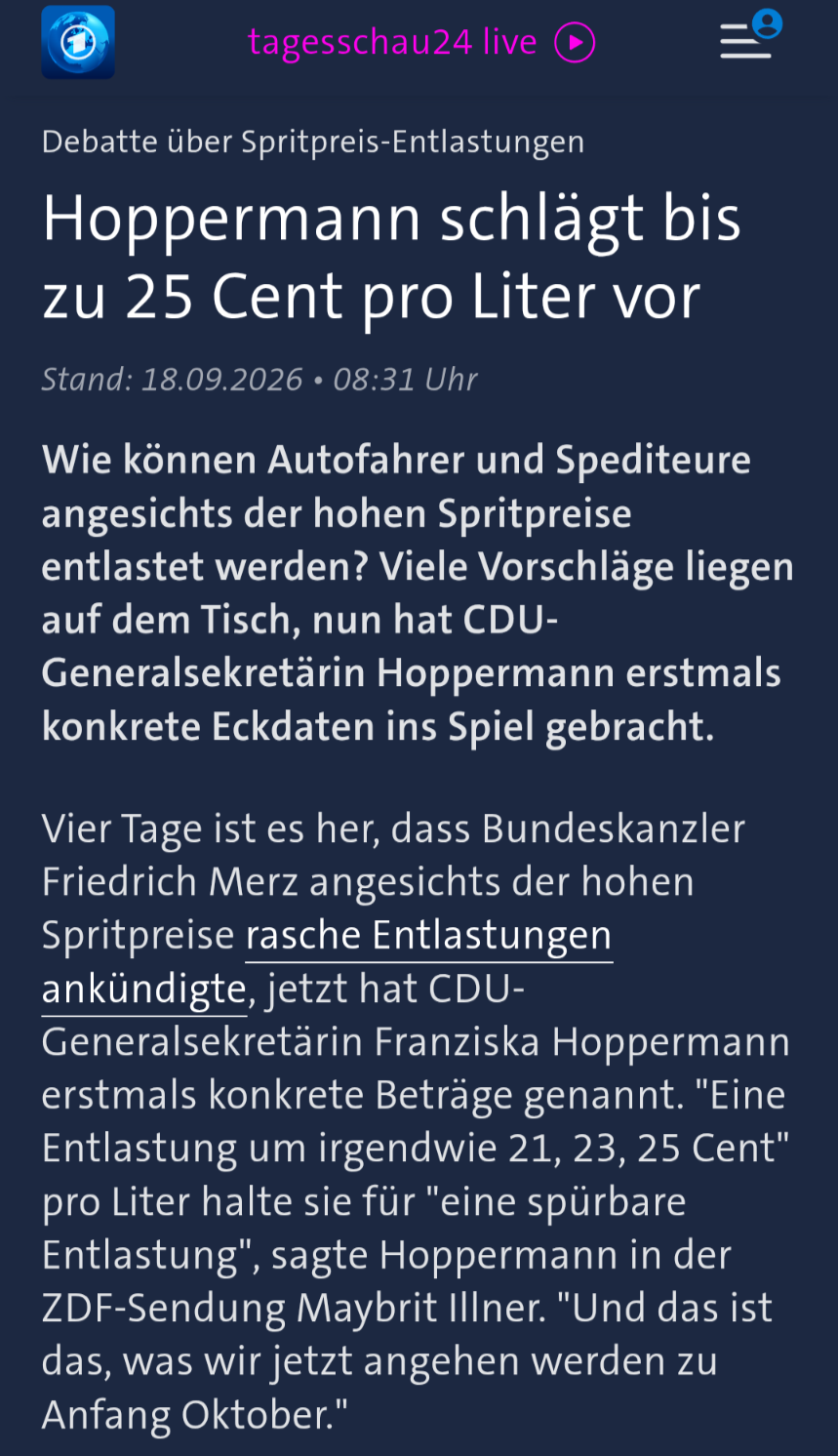 tagesschau24 live
Franziska Hoppermann
Player: audioHohe Spritpreise: ADAC, Handwerk und DGB fordern Entlastung
1 Min
Debatte über Spritpreis-Entlastungen
Hoppermann schlägt bis zu 25 Cent pro Liter vor
Stand: 18.09.2026 • 08:31 Uhr
Wie können Autofahrer und Spediteure angesichts der hohen Spritpreise entlastet werden? Viele Vorschläge liegen auf dem Tisch, nun hat CDU-Generalsekretärin Hoppermann erstmals konkrete Eckdaten ins Spiel gebracht.
Vier Tage ist es her, dass Bundeskanzler Friedrich Merz angesichts der hohen Spritpreise rasche Entlastungen ankündigte, jetzt hat CDU-Generalsekretärin Franziska Hoppermann erstmals konkrete Beträge genannt. "Eine Entlastung um irgendwie 21, 23, 25 Cent" pro Liter halte sie für "eine spürbare Entlastung", sagte Hoppermann in der ZDF-Sendung Maybrit Illner. "Und das ist das, was wir jetzt angehen werden zu Anfang Oktober."
https://www.tagesschau.de/inland/innenpolitik/diskussion-spritpreise-100.html tagesschau24 live
Franziska Hoppermann
Player: audioHohe Spritpreise: ADAC, Handwerk und DGB fordern Entlastung
1 Min
Debatte über Spritpreis-Entlastungen
Hoppermann schlägt bis zu 25 Cent pro Liter vor
Stand: 18.09.2026 • 08:31 Uhr
Wie können Autofahrer und Spediteure angesichts der hohen Spritpreise entlastet werden? Viele Vorschläge liegen auf dem Tisch, nun hat CDU-Generalsekretärin Hoppermann erstmals konkrete Eckdaten ins Spiel gebracht.
Vier Tage ist es her, dass Bundeskanzler Friedrich Merz angesichts der hohen Spritpreise rasche Entlastungen ankündigte, jetzt hat CDU-Generalsekretärin Franziska Hoppermann erstmals konkrete Beträge genannt. "Eine Entlastung um irgendwie 21, 23, 25 Cent" pro Liter halte sie für "eine spürbare Entlastung", sagte Hoppermann in der ZDF-Sendung Maybrit Illner. "Und das ist das, was wir jetzt angehen werden zu Anfang Oktober."
https://www.tagesschau.de/inland/innenpolitik/diskussion-spritpreise-100.html