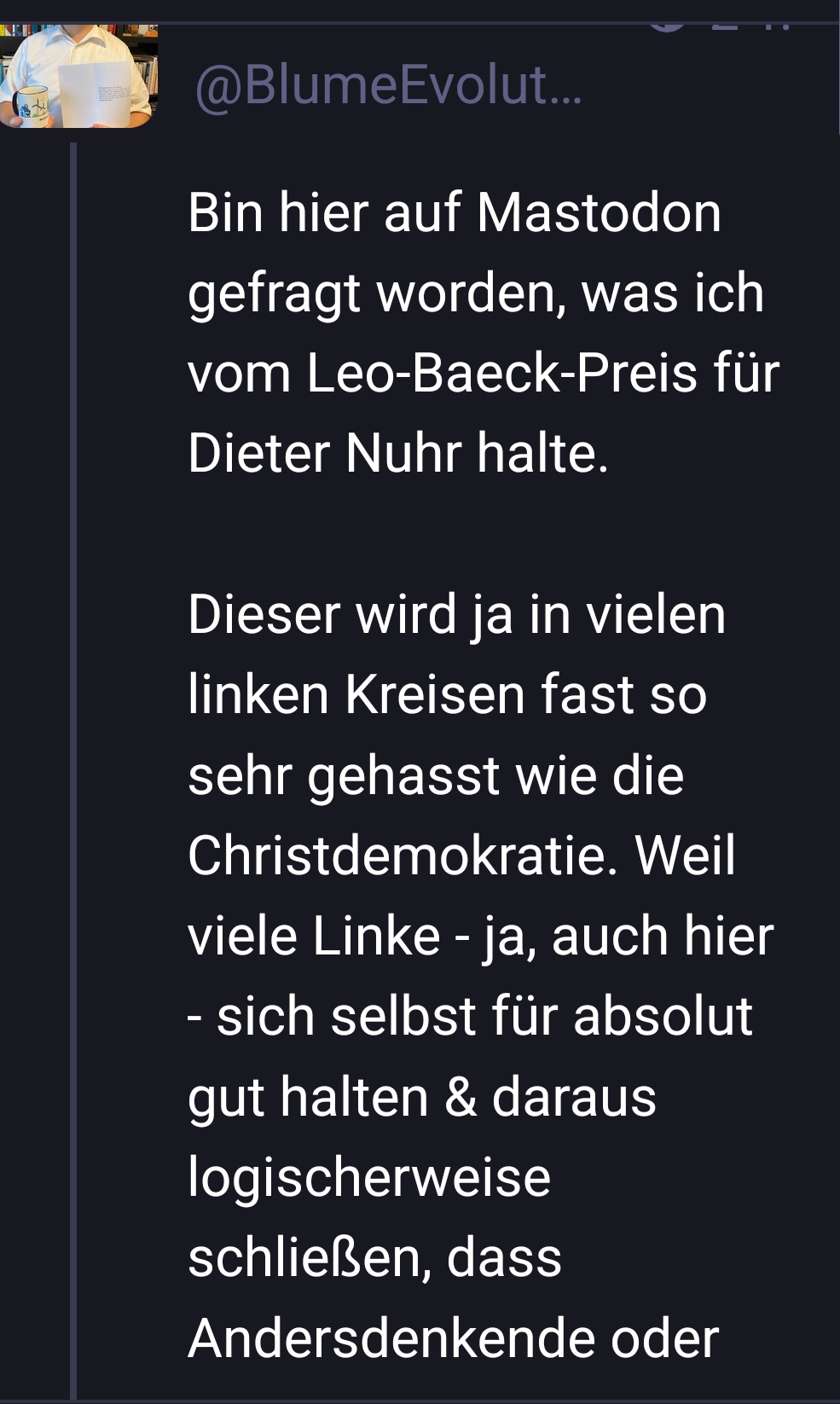 Michael Blume, antisemitismusbeauftragter der Baden württembergischen landesregierung seit 2018, schreibt auf seinem Account: bin hier auf mastodon gefragt worden, was ich vom Leo Baeck Preis für Dieter Nuhr halte.
Dieser wird dir in vielen linken Kreisen fast so sehr gehasst wie die christdemokratie. Weil viele linke-ja auch hier-sich selbst für absolut gut halten und daraus logischerweise schließen das Andersdenkende... "Weiter im nächsten screen Michael Blume, antisemitismusbeauftragter der Baden württembergischen landesregierung seit 2018, schreibt auf seinem Account: bin hier auf mastodon gefragt worden, was ich vom Leo Baeck Preis für Dieter Nuhr halte.
Dieser wird dir in vielen linken Kreisen fast so sehr gehasst wie die christdemokratie. Weil viele linke-ja auch hier-sich selbst für absolut gut halten und daraus logischerweise schließen das Andersdenkende... "Weiter im nächsten screen