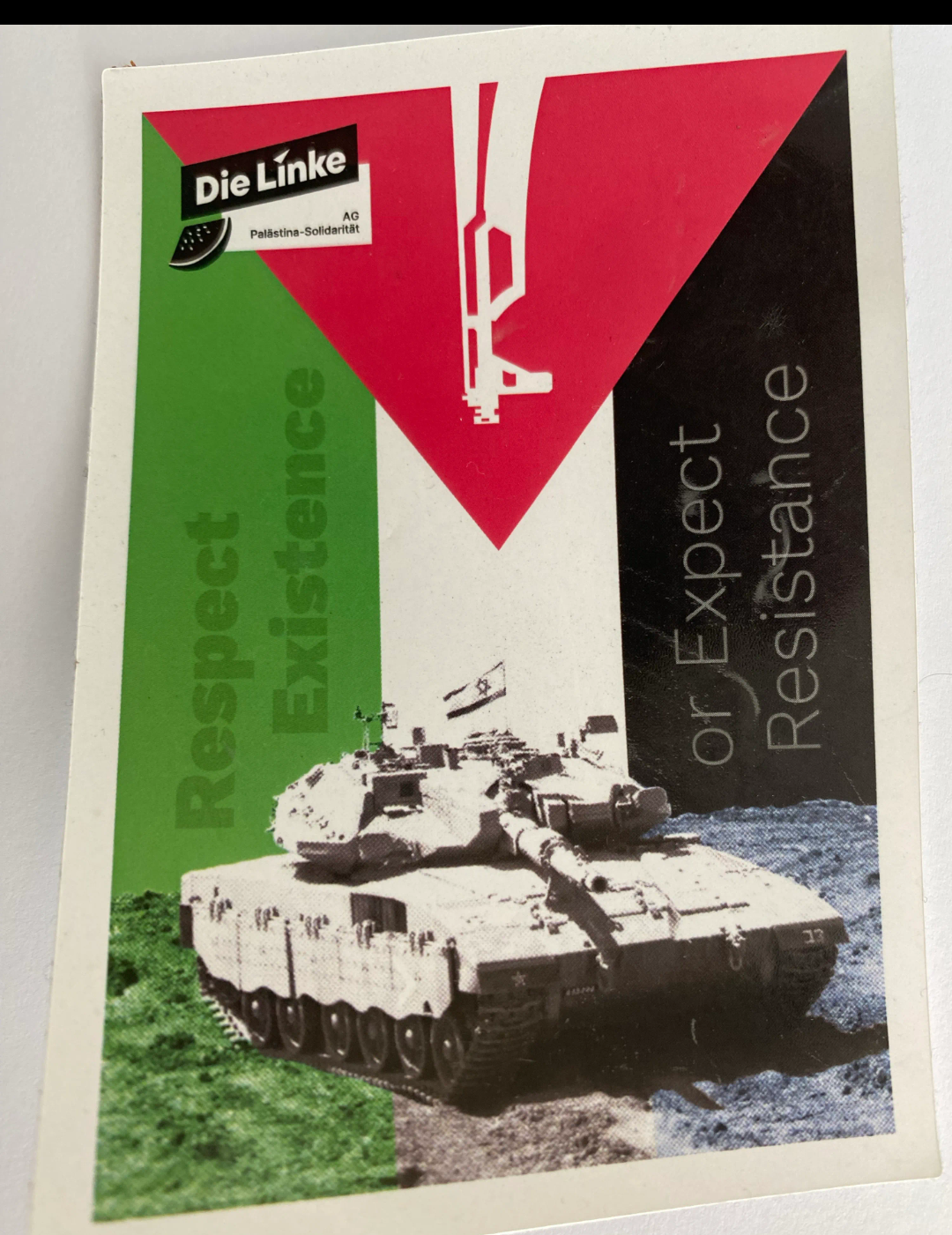 Plakat " AG Palästina Solidarität" der Partei die Linke. Die Fahne der Palästinenser. Das rote Dreieck nach unten. Auf ihr eine Waffenmündung.
Im Grünen linken Teil der Flagge steht Respekt existence. In der Mitte des Bildes ein Panzer
Rechts steht dann auf schwarzem untergrund steht "or expect resistance
Plakat " AG Palästina Solidarität" der Partei die Linke. Die Fahne der Palästinenser. Das rote Dreieck nach unten. Auf ihr eine Waffenmündung.
Im Grünen linken Teil der Flagge steht Respekt existence. In der Mitte des Bildes ein Panzer
Rechts steht dann auf schwarzem untergrund steht "or expect resistance