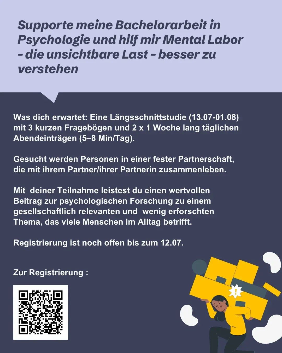 Flyer für eine Bachelorarbeits-Studie zum Thema Mental Labor. Überschrift: "Supporte meine Bachelorarbeit in Psychologie und hilf mir Mental Labor – die unsichtbare Last – besser zu verstehen" Textinhalt beschreibt eine Längsschnittstudie vom 13.07. bis 01.08. mit drei kurzen Fragebögen und zwei einwöchigen Phasen täglicher Abendeinträge (5–8 Min/Tag), gesucht werden Personen in fester, zusammenlebender Partnerschaft, Registrierung bis 12.07. möglich. Unten rechts Illustration einer Person, die eine schwere Last trägt Flyer für eine Bachelorarbeits-Studie zum Thema Mental Labor. Überschrift: "Supporte meine Bachelorarbeit in Psychologie und hilf mir Mental Labor – die unsichtbare Last – besser zu verstehen" Textinhalt beschreibt eine Längsschnittstudie vom 13.07. bis 01.08. mit drei kurzen Fragebögen und zwei einwöchigen Phasen täglicher Abendeinträge (5–8 Min/Tag), gesucht werden Personen in fester, zusammenlebender Partnerschaft, Registrierung bis 12.07. möglich. Unten rechts Illustration einer Person, die eine schwere Last trägt