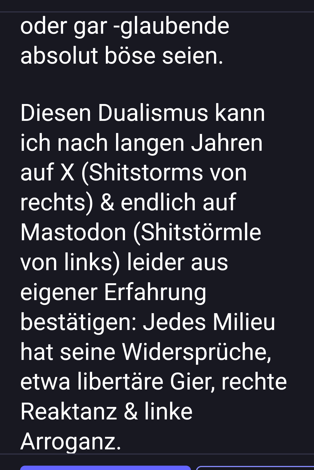 oder gar -glaubende absolut böse seien.
Diesen Dualismus kann ich nach langen Jahren auf X (Shitstorms von rechts) & endlich auf Mastodon (Shitstörmle von links) leider aus eigener Erfahrung bestätigen: Jedes Milieu hat seine Widersprüche, etwa libertäre Gier, rechte Reaktanz & linke Arroganz. " oder gar -glaubende absolut böse seien.
Diesen Dualismus kann ich nach langen Jahren auf X (Shitstorms von rechts) & endlich auf Mastodon (Shitstörmle von links) leider aus eigener Erfahrung bestätigen: Jedes Milieu hat seine Widersprüche, etwa libertäre Gier, rechte Reaktanz & linke Arroganz. "